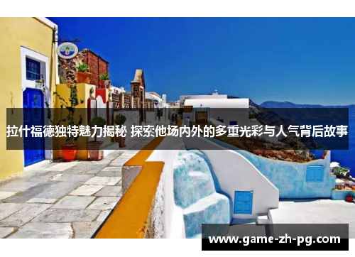 拉什福德独特魅力揭秘 探索他场内外的多重光彩与人气背后故事