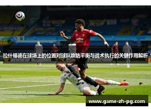 拉什福德在球场上的位置对球队攻防平衡与战术执行的关键作用解析 拉什福德在球场上的位置对球队攻防平衡与战术执行的关键作用解析