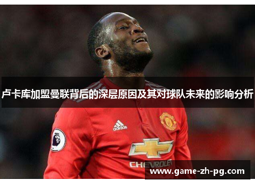 卢卡库加盟曼联背后的深层原因及其对球队未来的影响分析 卢卡库加盟曼联背后的深层原因及其对球队未来的影响分析