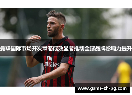 曼联国际市场开发策略成效显著推动全球品牌影响力提升 曼联国际市场开发策略成效显著推动全球品牌影响力提升