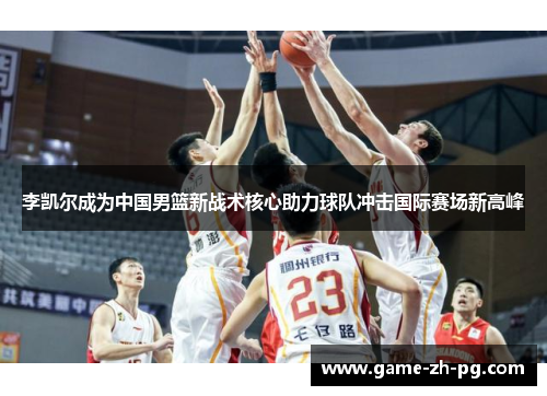 李凯尔成为中国男篮新战术核心助力球队冲击国际赛场新高峰 李凯尔成为中国男篮新战术核心助力球队冲击国际赛场新高峰