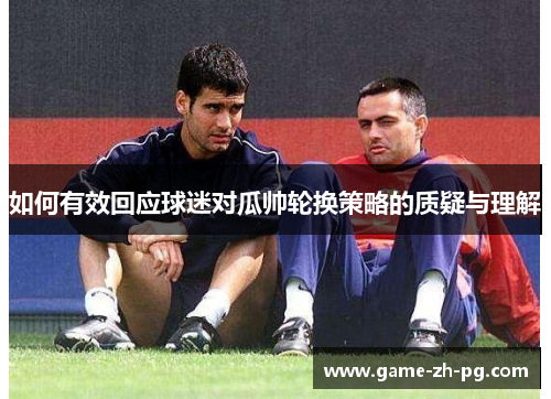 如何有效回应球迷对瓜帅轮换策略的质疑与理解