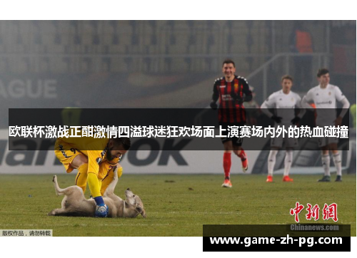 欧联杯激战正酣激情四溢球迷狂欢场面上演赛场内外的热血碰撞 欧联杯激战正酣激情四溢球迷狂欢场面上演赛场内外的热血碰撞