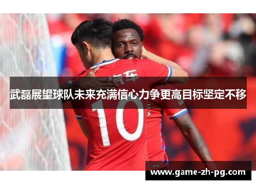 武磊展望球队未来充满信心力争更高目标坚定不移 武磊展望球队未来充满信心力争更高目标坚定不移