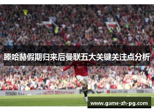 滕哈赫假期归来后曼联五大关键关注点分析 滕哈赫假期归来后曼联五大关键关注点分析