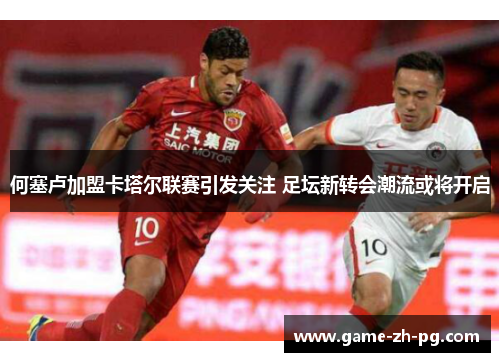 何塞卢加盟卡塔尔联赛引发关注 足坛新转会潮流或将开启 何塞卢加盟卡塔尔联赛引发关注 足坛新转会潮流或将开启