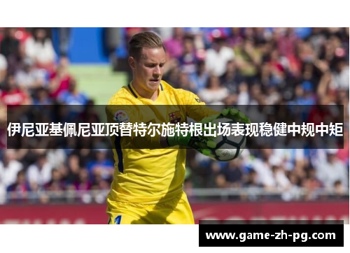 伊尼亚基佩尼亚顶替特尔施特根出场表现稳健中规中矩 伊尼亚基佩尼亚顶替特尔施特根出场表现稳健中规中矩