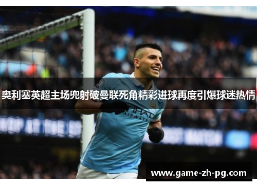 奥利塞英超主场兜射破曼联死角精彩进球再度引爆球迷热情 奥利塞英超主场兜射破曼联死角精彩进球再度引爆球迷热情
