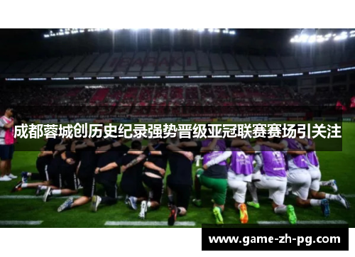 成都蓉城创历史纪录强势晋级亚冠联赛赛场引关注