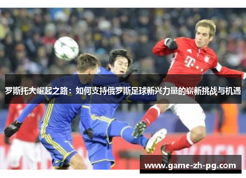 罗斯托夫崛起之路：如何支持俄罗斯足球新兴力量的崭新挑战与机遇