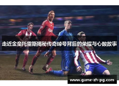 走近金童托雷斯揭秘传奇绰号背后的荣耀与心酸故事