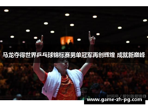 马龙夺得世界乒乓球锦标赛男单冠军再创辉煌 成就新巅峰
